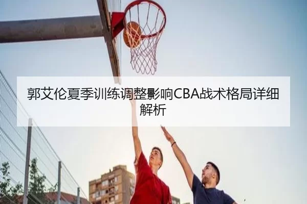 郭艾伦夏季训练调整影响CBA战术格局详细解析