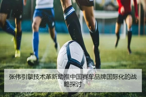 张伟引擎技术革新助推中国赛车品牌国际化的战略探讨